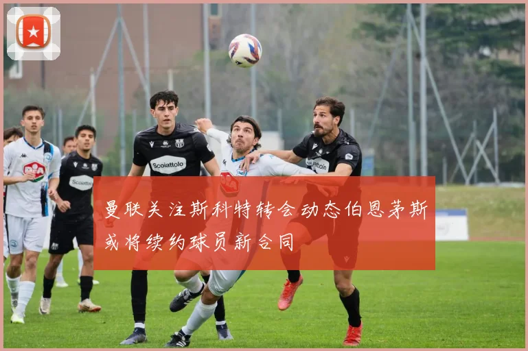 曼联关注斯科特转会动态伯恩茅斯或将续约球员新合同