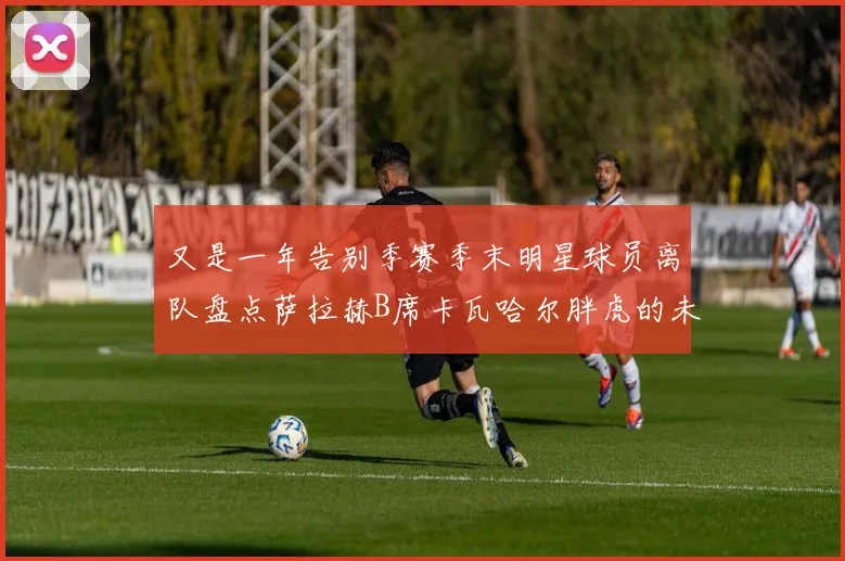又是一年告别季赛季末明星球员离队盘点萨拉赫B席卡瓦哈尔胖虎的未来去向