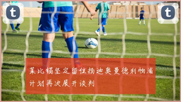 莱比锡坚定留住扬迪奥曼德利物浦计划再次展开谈判