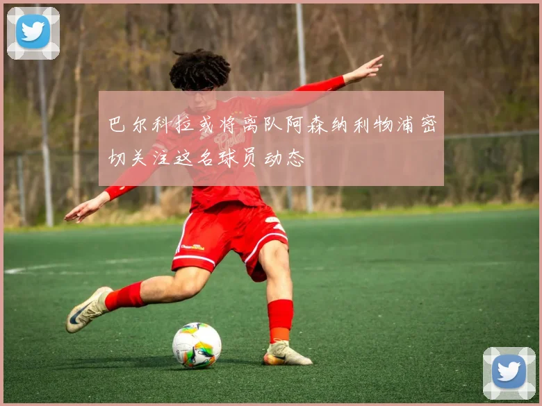 巴尔科拉或将离队阿森纳利物浦密切关注这名球员动态