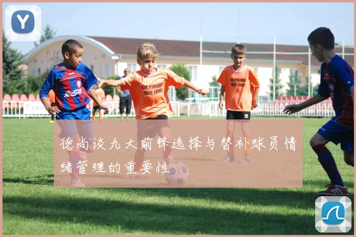 德尚谈九大前锋选择与替补球员情绪管理的重要性