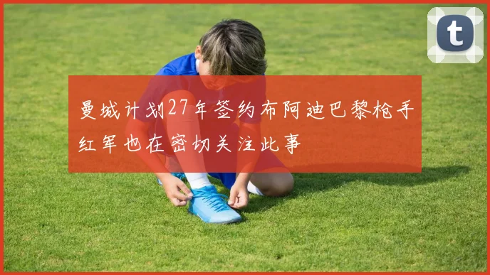 曼城计划27年签约布阿迪巴黎枪手红军也在密切关注此事