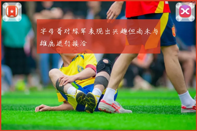 字母哥对绿军表现出兴趣但尚未与雄鹿进行接洽