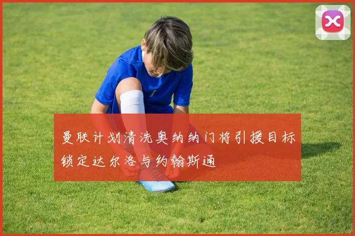 曼联计划清洗奥纳纳门将引援目标锁定达尔洛与约翰斯通