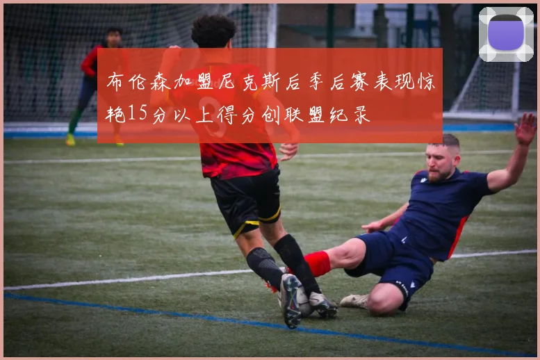 布伦森加盟尼克斯后季后赛表现惊艳15分以上得分创联盟纪录