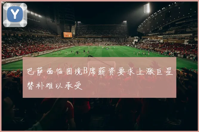 巴萨面临困境B席薪资要求上涨巨星替补难以承受