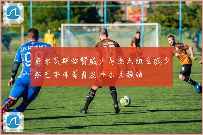 查尔莫斯称赞威少与热火组合威少热巴字母哥首发冲击力强劲
