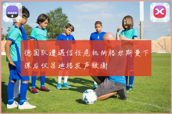 德国队遭遇信任危机纳格尔斯曼下课后仅吕迪格发声致谢