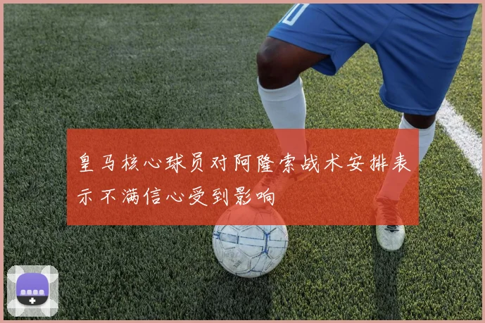 皇马核心球员对阿隆索战术安排表示不满信心受到影响