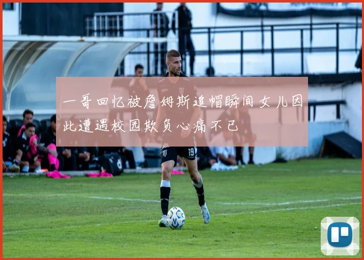 一哥回忆被詹姆斯追帽瞬间女儿因此遭遇校园欺负心痛不已